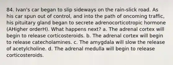 84. Ivan's car began to slip sideways on the rain-slick road. As his car spun out of control, and into the path of oncoming traffic, his pituitary gland began to secrete adrenocorticotropic hormone (AHigher orderH). What happens next? a. The adrenal cortex will begin to release corticosteroids. b. The adrenal cortex will begin to release catecholamines. c. The amygdala will slow the release of acetylcholine. d. The adrenal medulla will begin to release corticosteroids.