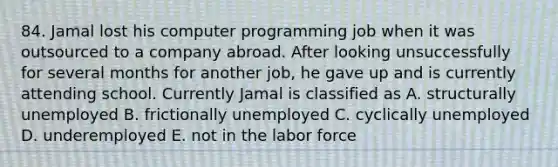 84. Jamal lost his computer programming job when it was outsourced to a company abroad. After looking unsuccessfully for several months for another job, he gave up and is currently attending school. Currently Jamal is classified as A. structurally unemployed B. frictionally unemployed C. cyclically unemployed D. underemployed E. not in the labor force