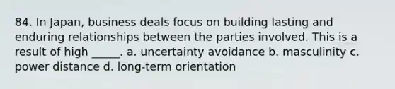 84. In Japan, business deals focus on building lasting and enduring relationships between the parties involved. This is a result of high _____. a. uncertainty avoidance b. masculinity c. power distance d. long-term orientation