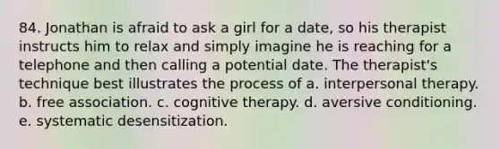 84. Jonathan is afraid to ask a girl for a date, so his therapist instructs him to relax and simply imagine he is reaching for a telephone and then calling a potential date. The therapist's technique best illustrates the process of a. interpersonal therapy. b. free association. c. cognitive therapy. d. aversive conditioning. e. systematic desensitization.