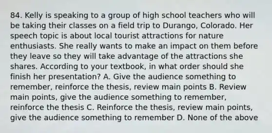 84. Kelly is speaking to a group of high school teachers who will be taking their classes on a field trip to Durango, Colorado. Her speech topic is about local tourist attractions for nature enthusiasts. She really wants to make an impact on them before they leave so they will take advantage of the attractions she shares. According to your textbook, in what order should she finish her presentation? A. Give the audience something to remember, reinforce the thesis, review main points B. Review main points, give the audience something to remember, reinforce the thesis C. Reinforce the thesis, review main points, give the audience something to remember D. None of the above