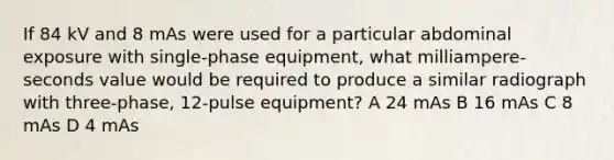 If 84 kV and 8 mAs were used for a particular abdominal exposure with single-phase equipment, what milliampere-seconds value would be required to produce a similar radiograph with three-phase, 12-pulse equipment? A 24 mAs B 16 mAs C 8 mAs D 4 mAs