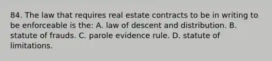 84. The law that requires real estate contracts to be in writing to be enforceable is the: A. law of descent and distribution. B. statute of frauds. C. parole evidence rule. D. statute of limitations.