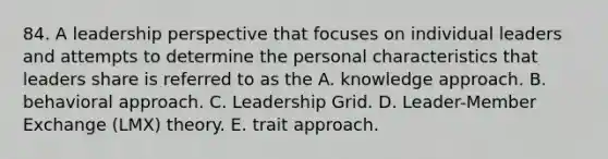 84. A leadership perspective that focuses on individual leaders and attempts to determine the personal characteristics that leaders share is referred to as the A. knowledge approach. B. behavioral approach. C. Leadership Grid. D. Leader-Member Exchange (LMX) theory. E. trait approach.