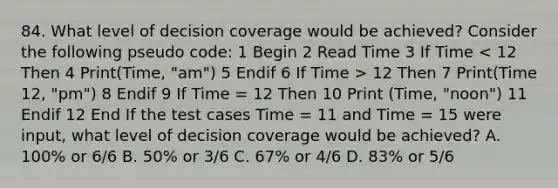 84. What level of decision coverage would be achieved? Consider the following pseudo code: 1 Begin 2 Read Time 3 If Time 12 Then 7 Print(Time 12, "pm") 8 Endif 9 If Time = 12 Then 10 Print (Time, "noon") 11 Endif 12 End If the test cases Time = 11 and Time = 15 were input, what level of decision coverage would be achieved? A. 100% or 6/6 B. 50% or 3/6 C. 67% or 4/6 D. 83% or 5/6