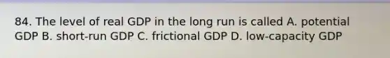 84. The level of real GDP in the long run is called A. potential GDP B. short-run GDP C. frictional GDP D. low-capacity GDP