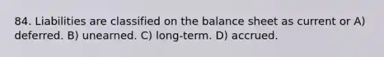 84. Liabilities are classified on the balance sheet as current or A) deferred. B) unearned. C) long-term. D) accrued.