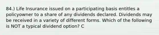 84.) Life Insurance issued on a participating basis entitles a policyowner to a share of any dividends declared. Dividends may be received in a variety of different forms. Which of the following is NOT a typical dividend option? C