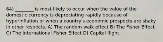 84) ________ is most likely to occur when the value of the domestic currency is depreciating rapidly because of hyperinflation or when a country's economic prospects are shaky in other respects. A) The random walk effect B) The Fisher Effect C) The International Fisher Effect D) Capital flight