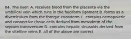 84. The liver: A. receives blood from the placenta via the umbilical vein which runs in the falciform ligament B. forms as a diverticulum from the foregut endoderm C. contains hemopoietic and connective tissue cells derived from mesoderm of the septum transversum D. contains hepatic sinusoids derived from the vitelline veins E. all of the above are correct