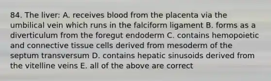 84. The liver: A. receives blood from the placenta via the umbilical vein which runs in the falciform ligament B. forms as a diverticulum from the foregut endoderm C. contains hemopoietic and connective tissue cells derived from mesoderm of the septum transversum D. contains hepatic sinusoids derived from the vitelline veins E. all of the above are correct