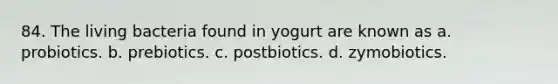 84. The living bacteria found in yogurt are known as a. probiotics. b. prebiotics. c. postbiotics. d. zymobiotics.