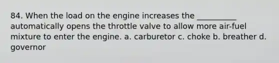 84. When the load on the engine increases the __________ automatically opens the throttle valve to allow more air-fuel mixture to enter the engine. a. carburetor c. choke b. breather d. governor