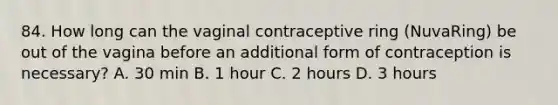 84. How long can the vaginal contraceptive ring (NuvaRing) be out of the vagina before an additional form of contraception is necessary? A. 30 min B. 1 hour C. 2 hours D. 3 hours