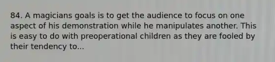 84. A magicians goals is to get the audience to focus on one aspect of his demonstration while he manipulates another. This is easy to do with preoperational children as they are fooled by their tendency to...