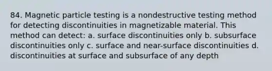 84. Magnetic particle testing is a nondestructive testing method for detecting discontinuities in magnetizable material. This method can detect: a. surface discontinuities only b. subsurface discontinuities only c. surface and near-surface discontinuities d. discontinuities at surface and subsurface of any depth