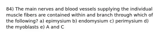 84) The main nerves and blood vessels supplying the individual muscle fibers are contained within and branch through which of the following? a) epimysium b) endomysium c) perimysium d) the myoblasts e) A and C