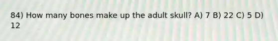 84) How many bones make up the adult skull? A) 7 B) 22 C) 5 D) 12