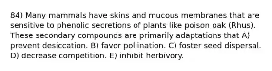 84) Many mammals have skins and mucous membranes that are sensitive to phenolic secretions of plants like poison oak (Rhus). These secondary compounds are primarily adaptations that A) prevent desiccation. B) favor pollination. C) foster seed dispersal. D) decrease competition. E) inhibit herbivory.