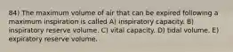 84) The maximum volume of air that can be expired following a maximum inspiration is called A) inspiratory capacity. B) inspiratory reserve volume. C) vital capacity. D) tidal volume. E) expiratory reserve volume.