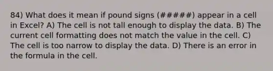 84) What does it mean if pound signs (#####) appear in a cell in Excel? A) The cell is not tall enough to display the data. B) The current cell formatting does not match the value in the cell. C) The cell is too narrow to display the data. D) There is an error in the formula in the cell.