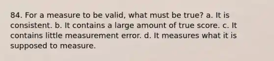 84. For a measure to be valid, what must be true? a. It is consistent. b. It contains a large amount of true score. c. It contains little measurement error. d. It measures what it is supposed to measure.