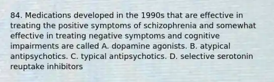 84. Medications developed in the 1990s that are effective in treating the positive symptoms of schizophrenia and somewhat effective in treating negative symptoms and cognitive impairments are called A. dopamine agonists. B. atypical antipsychotics. C. typical antipsychotics. D. selective serotonin reuptake inhibitors