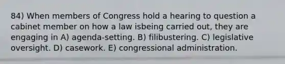 84) When members of Congress hold a hearing to question a cabinet member on how a law isbeing carried out, they are engaging in A) agenda-setting. B) filibustering. C) legislative oversight. D) casework. E) congressional administration.