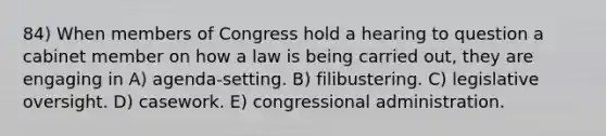 84) When members of Congress hold a hearing to question a cabinet member on how a law is being carried out, they are engaging in A) agenda-setting. B) filibustering. C) legislative oversight. D) casework. E) congressional administration.