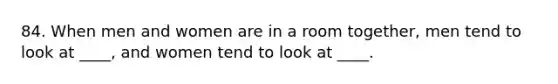 84. When men and women are in a room together, men tend to look at ____, and women tend to look at ____.