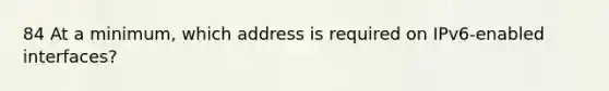 84 At a minimum, which address is required on IPv6-enabled interfaces?