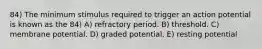 84) The minimum stimulus required to trigger an action potential is known as the 84) A) refractory period. B) threshold. C) membrane potential. D) graded potential. E) resting potential