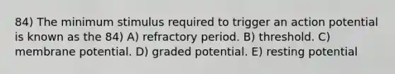 84) The minimum stimulus required to trigger an action potential is known as the 84) A) refractory period. B) threshold. C) membrane potential. D) graded potential. E) resting potential