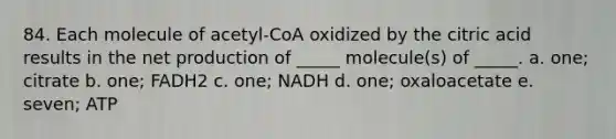 84. Each molecule of acetyl-CoA oxidized by the citric acid results in the net production of _____ molecule(s) of _____. a. one; citrate b. one; FADH2 c. one; NADH d. one; oxaloacetate e. seven; ATP