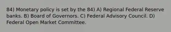 84) Monetary policy is set by the 84) A) Regional Federal Reserve banks. B) Board of Governors. C) Federal Advisory Council. D) Federal Open Market Committee.