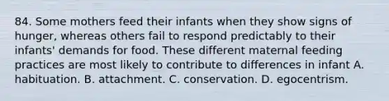 84. Some mothers feed their infants when they show signs of hunger, whereas others fail to respond predictably to their infants' demands for food. These different maternal feeding practices are most likely to contribute to differences in infant A. habituation. B. attachment. C. conservation. D. egocentrism.