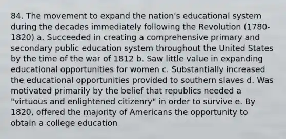 84. The movement to expand the nation's educational system during the decades immediately following the Revolution (1780-1820) a. Succeeded in creating a comprehensive primary and secondary public education system throughout the United States by the time of the war of 1812 b. Saw little value in expanding educational opportunities for women c. Substantially increased the educational opportunities provided to southern slaves d. Was motivated primarily by the belief that republics needed a "virtuous and enlightened citizenry" in order to survive e. By 1820, offered the majority of Americans the opportunity to obtain a college education