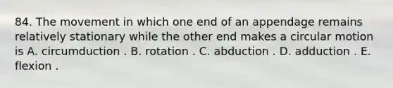 84. The movement in which one end of an appendage remains relatively stationary while the other end makes a circular motion is A. circumduction . B. rotation . C. abduction . D. adduction . E. flexion .