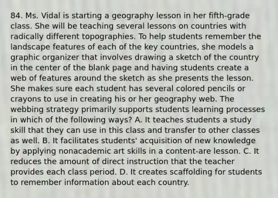 84. Ms. Vidal is starting a geography lesson in her fifth-grade class. She will be teaching several lessons on countries with radically different topographies. To help students remember the landscape features of each of the key countries, she models a graphic organizer that involves drawing a sketch of the country in the center of the blank page and having students create a web of features around the sketch as she presents the lesson. She makes sure each student has several colored pencils or crayons to use in creating his or her geography web. The webbing strategy primarily supports students learning processes in which of the following ways? A. It teaches students a study skill that they can use in this class and transfer to other classes as well. B. It facilitates students' acquisition of new knowledge by applying nonacademic art skills in a content-are lesson. C. It reduces the amount of direct instruction that the teacher provides each class period. D. It creates scaffolding for students to remember information about each country.