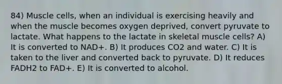 84) Muscle cells, when an individual is exercising heavily and when the muscle becomes oxygen deprived, convert pyruvate to lactate. What happens to the lactate in skeletal muscle cells? A) It is converted to NAD+. B) It produces CO2 and water. C) It is taken to the liver and converted back to pyruvate. D) It reduces FADH2 to FAD+. E) It is converted to alcohol.