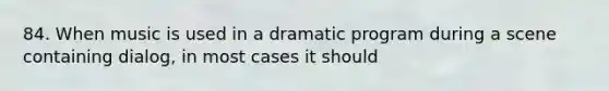 84. When music is used in a dramatic program during a scene containing dialog, in most cases it should