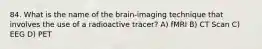 84. What is the name of the brain-imaging technique that involves the use of a radioactive tracer? A) fMRI B) CT Scan C) EEG D) PET