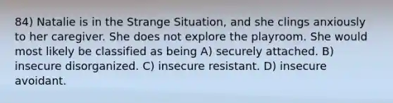 84) Natalie is in the Strange Situation, and she clings anxiously to her caregiver. She does not explore the playroom. She would most likely be classified as being A) securely attached. B) insecure disorganized. C) insecure resistant. D) insecure avoidant.