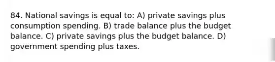 84. National savings is equal to: A) private savings plus consumption spending. B) trade balance plus the budget balance. C) private savings plus the budget balance. D) government spending plus taxes.