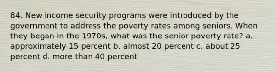 84. New income security programs were introduced by the government to address the poverty rates among seniors. When they began in the 1970s, what was the senior poverty rate? a. approximately 15 percent b. almost 20 percent c. about 25 percent d. more than 40 percent