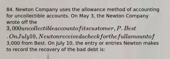 84. Newton Company uses the allowance method of accounting for uncollectible accounts. On May 3, the Newton Company wrote off the 3,000 uncollectible account of its customer, P. Best. On July 10, Newton received a check for the full amount of3,000 from Best. On July 10, the entry or entries Newton makes to record the recovery of the bad debt is: