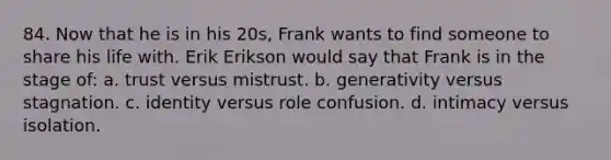 84. Now that he is in his 20s, Frank wants to find someone to share his life with. Erik Erikson would say that Frank is in the stage of: a. trust versus mistrust. b. generativity versus stagnation. c. identity versus role confusion. d. intimacy versus isolation.