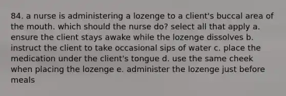 84. a nurse is administering a lozenge to a client's buccal area of the mouth. which should the nurse do? select all that apply a. ensure the client stays awake while the lozenge dissolves b. instruct the client to take occasional sips of water c. place the medication under the client's tongue d. use the same cheek when placing the lozenge e. administer the lozenge just before meals