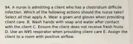 84. A nurse is admitting a client who has a clostridium difficile infection. Which of the following actions should the nurse take? Select all that apply A. Wear a gown and gloves when providing client care. B. Wash hands with soap and water after contact with the client C. Ensure the client does not receive fresh fruits D. Use an N95 respirator when providing client care E. Assign the client to a room with positive airflow.