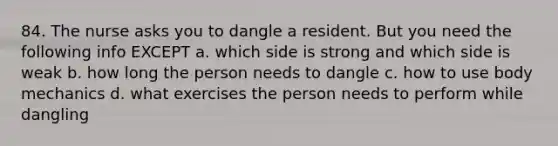 84. The nurse asks you to dangle a resident. But you need the following info EXCEPT a. which side is strong and which side is weak b. how long the person needs to dangle c. how to use body mechanics d. what exercises the person needs to perform while dangling